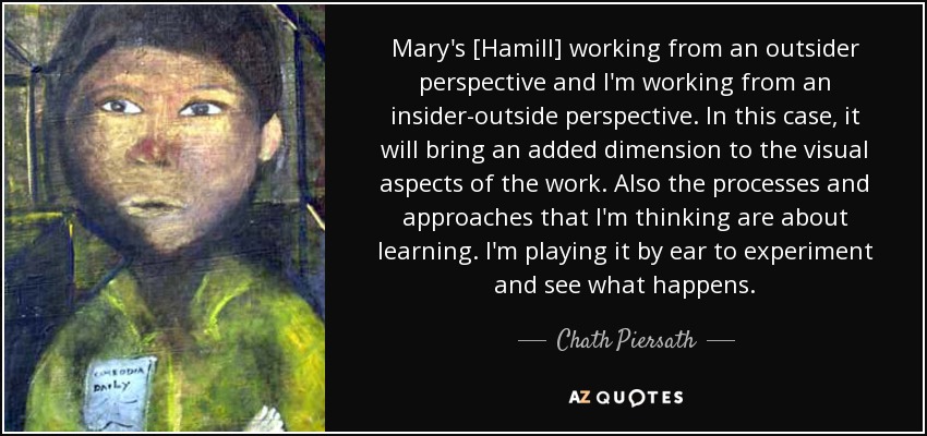 Mary's [Hamill] working from an outsider perspective and I'm working from an insider-outside perspective. In this case, it will bring an added dimension to the visual aspects of the work. Also the processes and approaches that I'm thinking are about learning. I'm playing it by ear to experiment and see what happens. - Chath Piersath