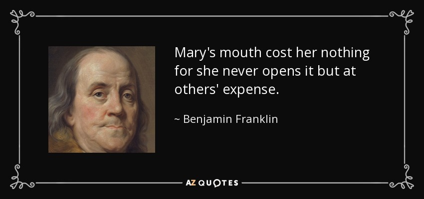 Mary's mouth cost her nothing for she never opens it but at others' expense. - Benjamin Franklin