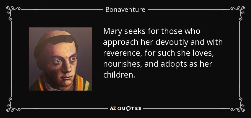 Mary seeks for those who approach her devoutly and with reverence, for such she loves, nourishes, and adopts as her children. - Bonaventure