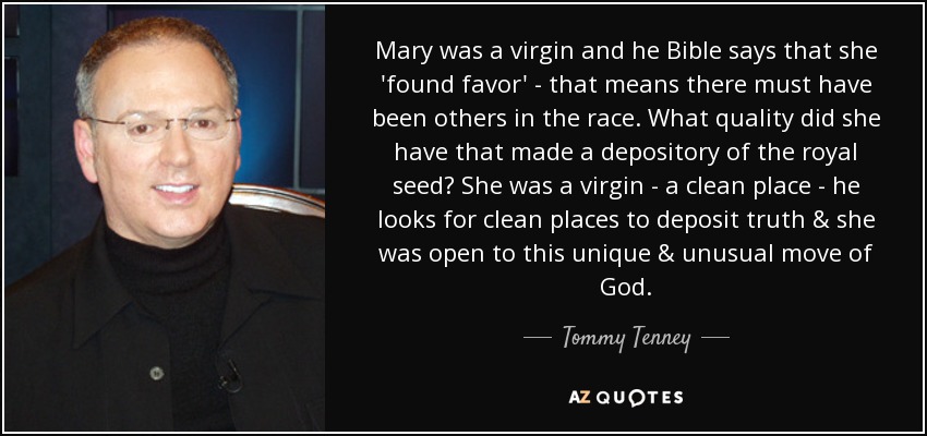 Mary was a virgin and he Bible says that she 'found favor' - that means there must have been others in the race. What quality did she have that made a depository of the royal seed? She was a virgin - a clean place - he looks for clean places to deposit truth & she was open to this unique & unusual move of God. - Tommy Tenney