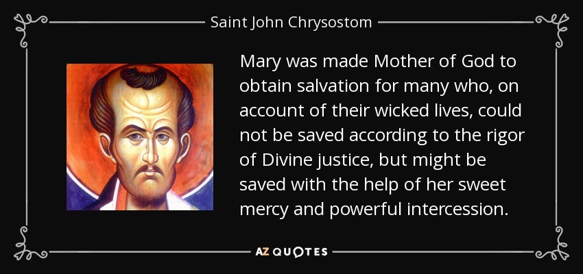 Mary was made Mother of God to obtain salvation for many who, on account of their wicked lives, could not be saved according to the rigor of Divine justice, but might be saved with the help of her sweet mercy and powerful intercession. - Saint John Chrysostom