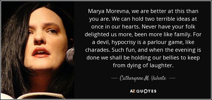 Marya Morevna, we are better at this than you are. We can hold two terrible ideas at once in our hearts. Never have your folk delighted us more, been more like family. For a devil, hypocrisy is a parlour game, like charades. Such fun, and when the evening is done we shall be holding our bellies to keep from dying of laughter. - Catherynne M. Valente