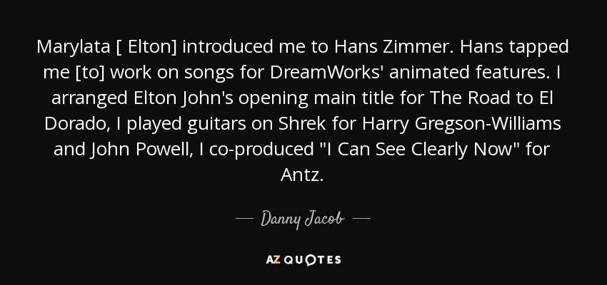 Marylata [ Elton] introduced me to Hans Zimmer. Hans tapped me [to] work on songs for DreamWorks' animated features. I arranged Elton John's opening main title for The Road to El Dorado, I played guitars on Shrek for Harry Gregson-Williams and John Powell, I co-produced 
