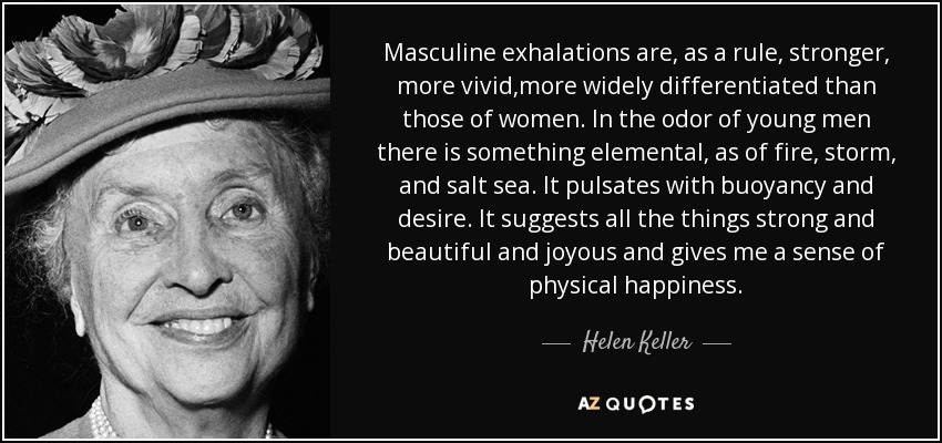 Masculine exhalations are, as a rule, stronger, more vivid,more widely differentiated than those of women. In the odor of young men there is something elemental, as of fire, storm, and salt sea. It pulsates with buoyancy and desire. It suggests all the things strong and beautiful and joyous and gives me a sense of physical happiness. - Helen Keller