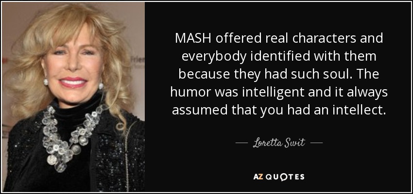 MASH offered real characters and everybody identified with them because they had such soul. The humor was intelligent and it always assumed that you had an intellect. - Loretta Swit