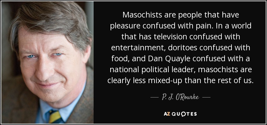 Masochists are people that have pleasure confused with pain. In a world that has television confused with entertainment, doritoes confused with food, and Dan Quayle confused with a national political leader, masochists are clearly less mixed-up than the rest of us. - P. J. O'Rourke