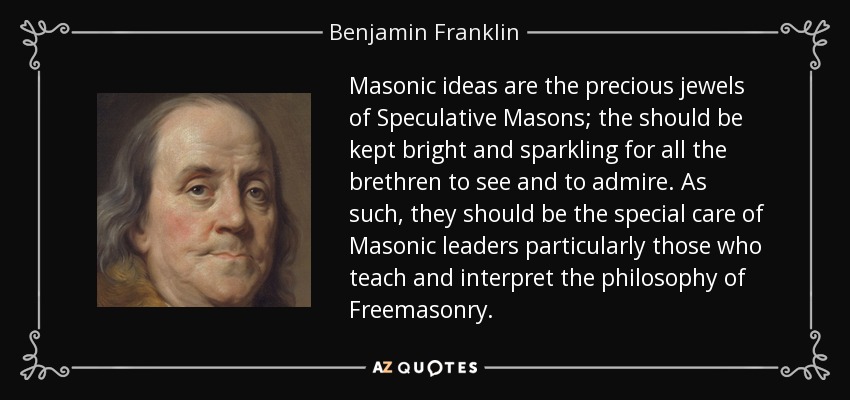 Masonic ideas are the precious jewels of Speculative Masons; the should be kept bright and sparkling for all the brethren to see and to admire. As such, they should be the special care of Masonic leaders particularly those who teach and interpret the philosophy of Freemasonry. - Benjamin Franklin