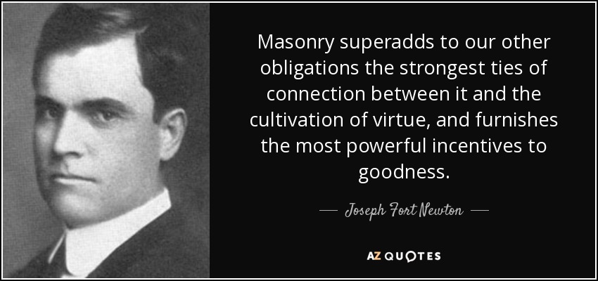 Masonry superadds to our other obligations the strongest ties of connection between it and the cultivation of virtue, and furnishes the most powerful incentives to goodness. - Joseph Fort Newton