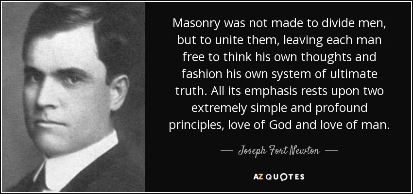 Masonry was not made to divide men, but to unite them, leaving each man free to think his own thoughts and fashion his own system of ultimate truth. All its emphasis rests upon two extremely simple and profound principles, love of God and love of man. - Joseph Fort Newton