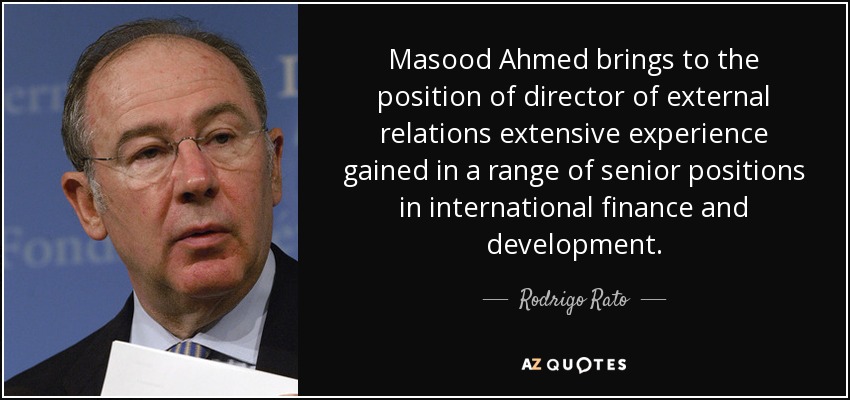 Masood Ahmed brings to the position of director of external relations extensive experience gained in a range of senior positions in international finance and development. - Rodrigo Rato