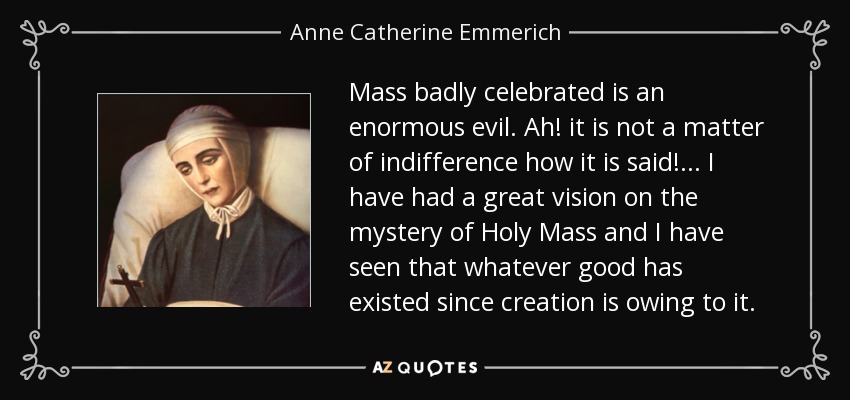 Mass badly celebrated is an enormous evil. Ah! it is not a matter of indifference how it is said! . . . I have had a great vision on the mystery of Holy Mass and I have seen that whatever good has existed since creation is owing to it. - Anne Catherine Emmerich