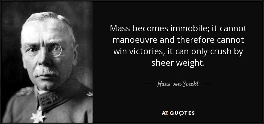 Mass becomes immobile; it cannot manoeuvre and therefore cannot win victories, it can only crush by sheer weight. - Hans von Seeckt