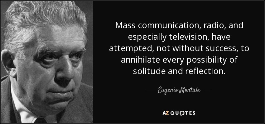 Mass communication, radio, and especially television, have attempted, not without success, to annihilate every possibility of solitude and reflection. - Eugenio Montale