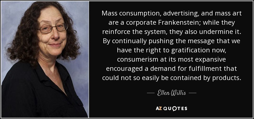 Mass consumption, advertising, and mass art are a corporate Frankenstein; while they reinforce the system, they also undermine it. By continually pushing the message that we have the right to gratification now , consumerism at its most expansive encouraged a demand for fulfillment that could not so easily be contained by products. - Ellen Willis