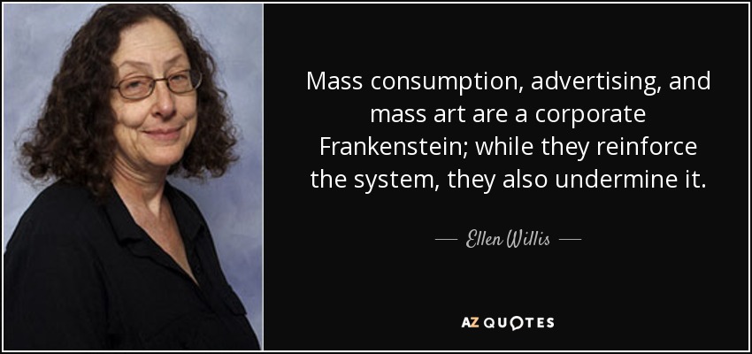 Mass consumption, advertising, and mass art are a corporate Frankenstein; while they reinforce the system, they also undermine it. - Ellen Willis