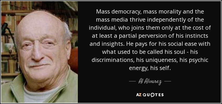 Mass democracy, mass morality and the mass media thrive independently of the individual, who joins them only at the cost of at least a partial perversion of his instincts and insights. He pays for his social ease with what used to be called his soul - his discriminations, his uniqueness, his psychic energy, his self. - Al Alvarez
