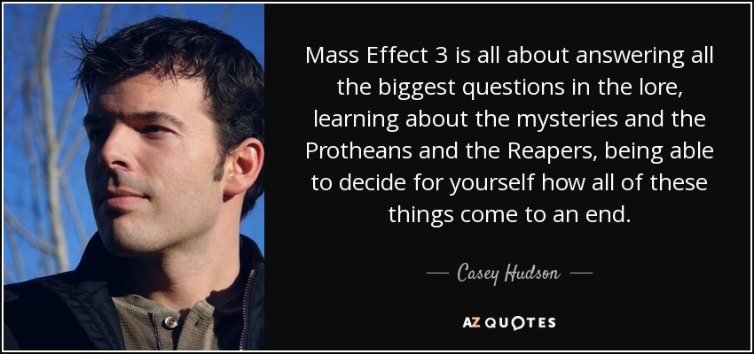 Mass Effect 3 is all about answering all the biggest questions in the lore, learning about the mysteries and the Protheans and the Reapers, being able to decide for yourself how all of these things come to an end. - Casey Hudson