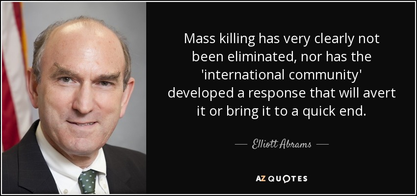 Mass killing has very clearly not been eliminated, nor has the 'international community' developed a response that will avert it or bring it to a quick end. - Elliott Abrams