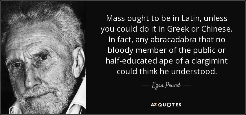 Mass ought to be in Latin, unless you could do it in Greek or Chinese. In fact, any abracadabra that no bloody member of the public or half-educated ape of a clargimint could think he understood. - Ezra Pound