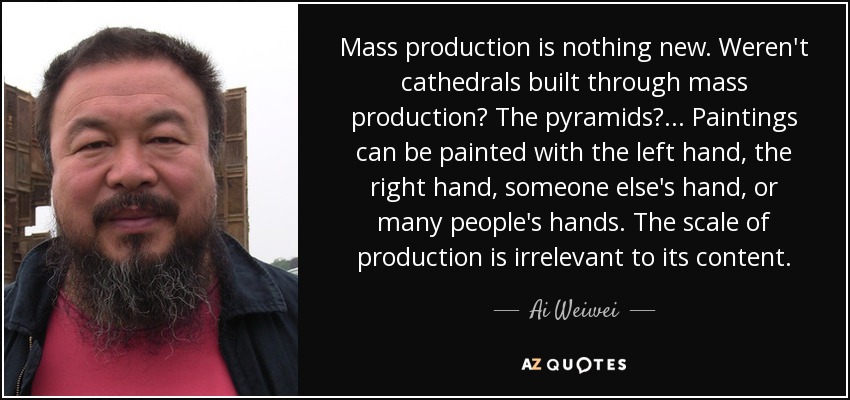 Mass production is nothing new. Weren't cathedrals built through mass production? The pyramids?... Paintings can be painted with the left hand, the right hand, someone else's hand, or many people's hands. The scale of production is irrelevant to its content. - Ai Weiwei