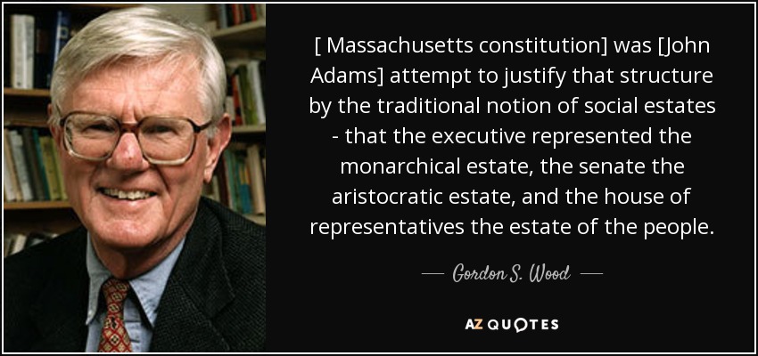 [ Massachusetts constitution] was [John Adams] attempt to justify that structure by the traditional notion of social estates - that the executive represented the monarchical estate, the senate the aristocratic estate, and the house of representatives the estate of the people. - Gordon S. Wood