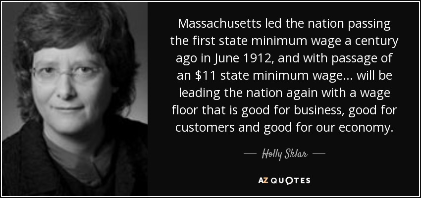 Massachusetts led the nation passing the first state minimum wage a century ago in June 1912, and with passage of an $11 state minimum wage ... will be leading the nation again with a wage floor that is good for business, good for customers and good for our economy. - Holly Sklar
