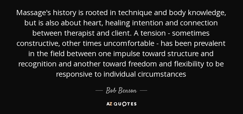 Massage's history is rooted in technique and body knowledge, but is also about heart, healing intention and connection between therapist and client. A tension - sometimes constructive, other times uncomfortable - has been prevalent in the field between one impulse toward structure and recognition and another toward freedom and flexibility to be responsive to individual circumstances - Bob Benson
