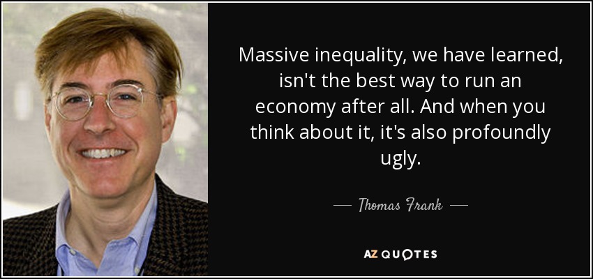 Massive inequality, we have learned, isn't the best way to run an economy after all. And when you think about it, it's also profoundly ugly. - Thomas Frank