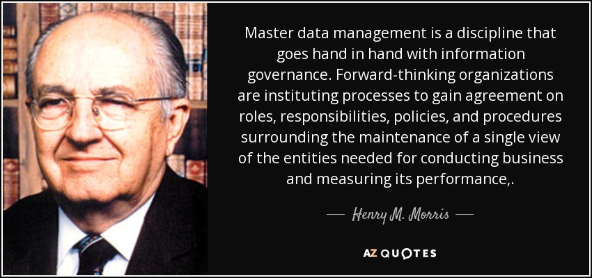 Master data management is a discipline that goes hand in hand with information governance. Forward-thinking organizations are instituting processes to gain agreement on roles, responsibilities, policies, and procedures surrounding the maintenance of a single view of the entities needed for conducting business and measuring its performance,. - Henry M. Morris