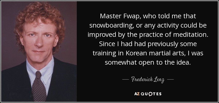 Master Fwap, who told me that snowboarding, or any activity could be improved by the practice of meditation. Since I had had previously some training in Korean martial arts, I was somewhat open to the idea. - Frederick Lenz