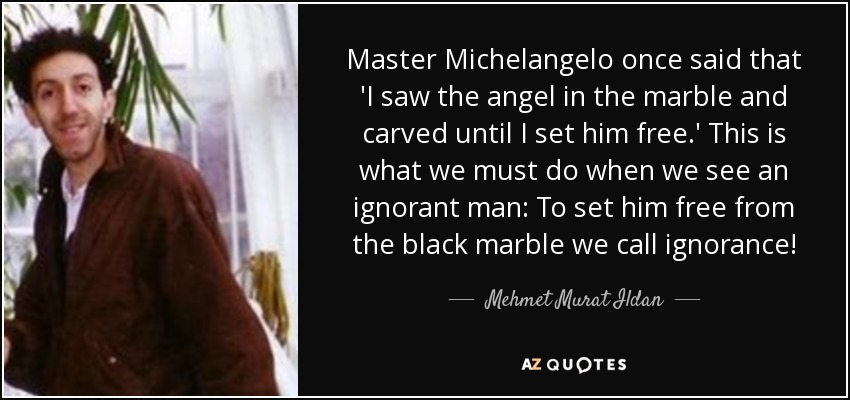 Master Michelangelo once said that 'I saw the angel in the marble and carved until I set him free.' This is what we must do when we see an ignorant man: To set him free from the black marble we call ignorance! - Mehmet Murat Ildan