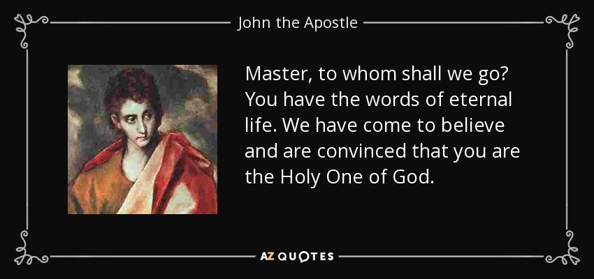 Master, to whom shall we go? You have the words of eternal life. We have come to believe and are convinced that you are the Holy One of God. - John the Apostle