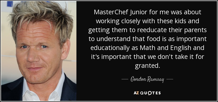MasterChef Junior for me was about working closely with these kids and getting them to reeducate their parents to understand that food is as important educationally as Math and English and it's important that we don't take it for granted. - Gordon Ramsay