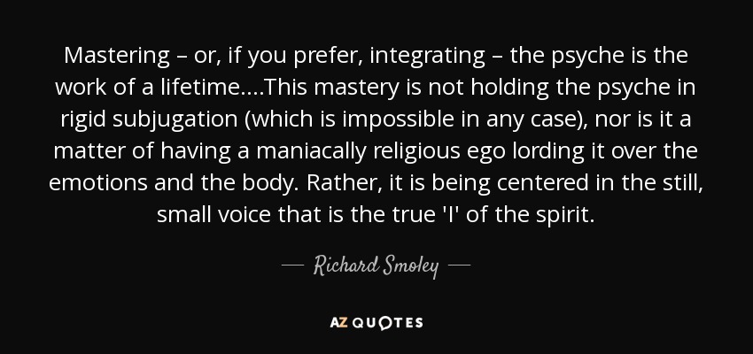 Mastering – or, if you prefer, integrating – the psyche is the work of a lifetime….This mastery is not holding the psyche in rigid subjugation (which is impossible in any case), nor is it a matter of having a maniacally religious ego lording it over the emotions and the body. Rather, it is being centered in the still, small voice that is the true 'I' of the spirit. - Richard Smoley