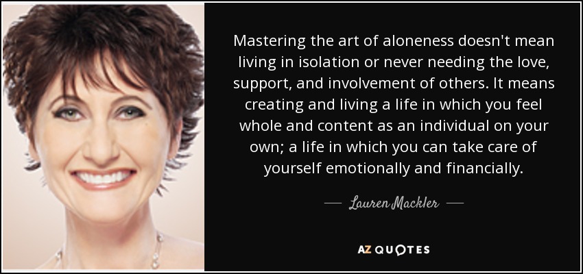 Mastering the art of aloneness doesn't mean living in isolation or never needing the love, support, and involvement of others. It means creating and living a life in which you feel whole and content as an individual on your own; a life in which you can take care of yourself emotionally and financially. - Lauren Mackler