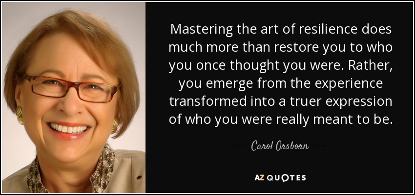 Mastering the art of resilience does much more than restore you to who you once thought you were. Rather, you emerge from the experience transformed into a truer expression of who you were really meant to be. - Carol Orsborn