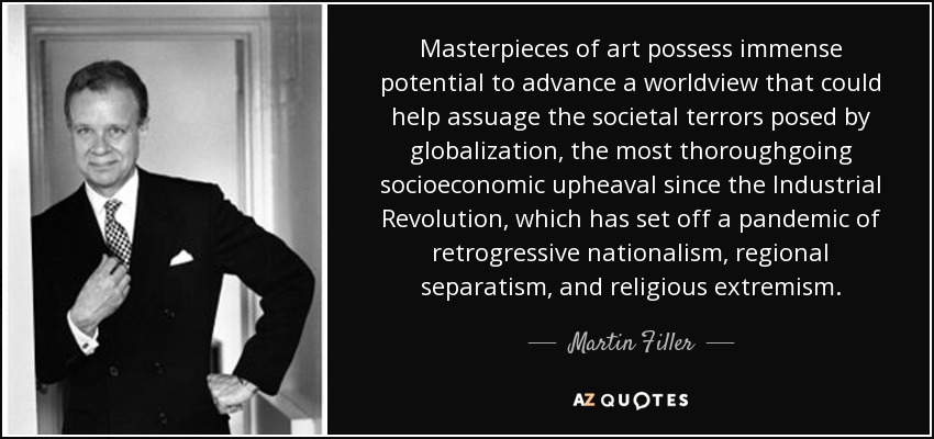 Masterpieces of art possess immense potential to advance a worldview that could help assuage the societal terrors posed by globalization, the most thoroughgoing socioeconomic upheaval since the Industrial Revolution, which has set off a pandemic of retrogressive nationalism, regional separatism, and religious extremism. - Martin Filler