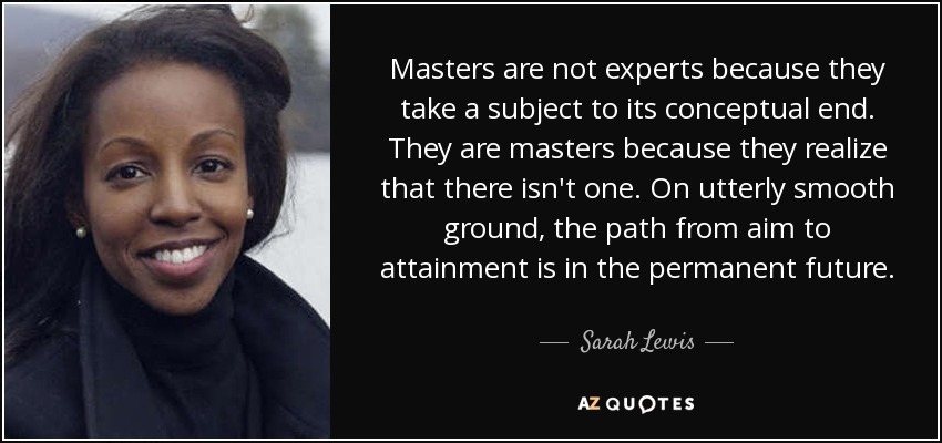 Masters are not experts because they take a subject to its conceptual end. They are masters because they realize that there isn't one. On utterly smooth ground, the path from aim to attainment is in the permanent future. - Sarah Lewis