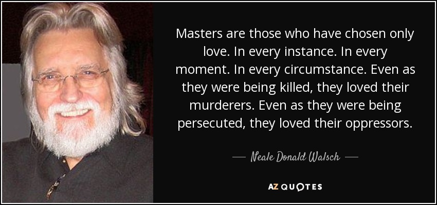 Masters are those who have chosen only love. In every instance. In every moment. In every circumstance. Even as they were being killed, they loved their murderers. Even as they were being persecuted, they loved their oppressors. - Neale Donald Walsch