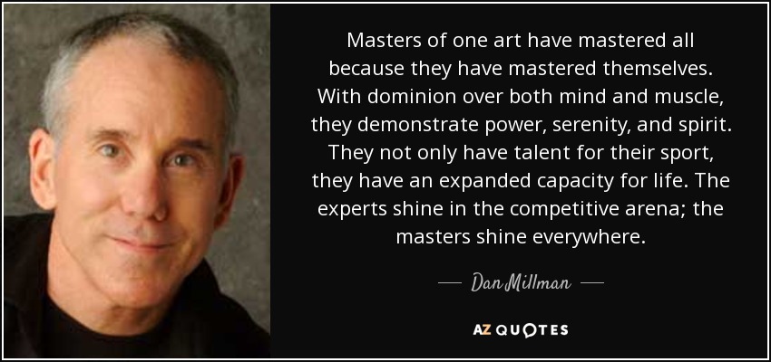 Masters of one art have mastered all because they have mastered themselves. With dominion over both mind and muscle, they demonstrate power, serenity, and spirit. They not only have talent for their sport, they have an expanded capacity for life. The experts shine in the competitive arena; the masters shine everywhere. - Dan Millman