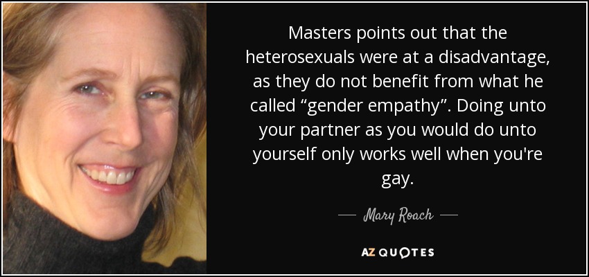 Masters points out that the heterosexuals were at a disadvantage, as they do not benefit from what he called “gender empathy”. Doing unto your partner as you would do unto yourself only works well when you're gay. - Mary Roach