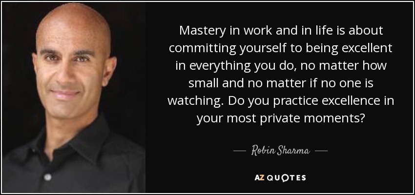 Mastery in work and in life is about committing yourself to being excellent in everything you do, no matter how small and no matter if no one is watching. Do you practice excellence in your most private moments? - Robin Sharma