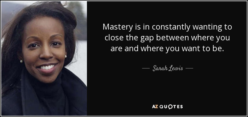 Mastery is in constantly wanting to close the gap between where you are and where you want to be. - Sarah Lewis