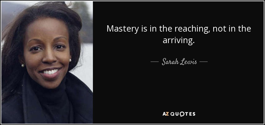 Mastery is in the reaching, not in the arriving. - Sarah Lewis