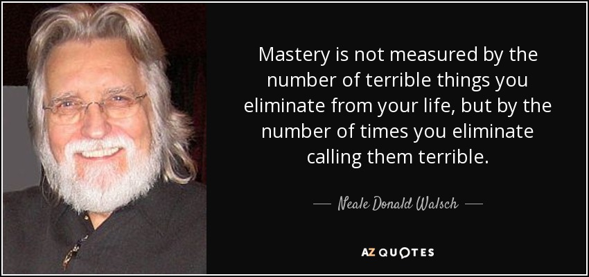 Mastery is not measured by the number of terrible things you eliminate from your life, but by the number of times you eliminate calling them terrible. - Neale Donald Walsch