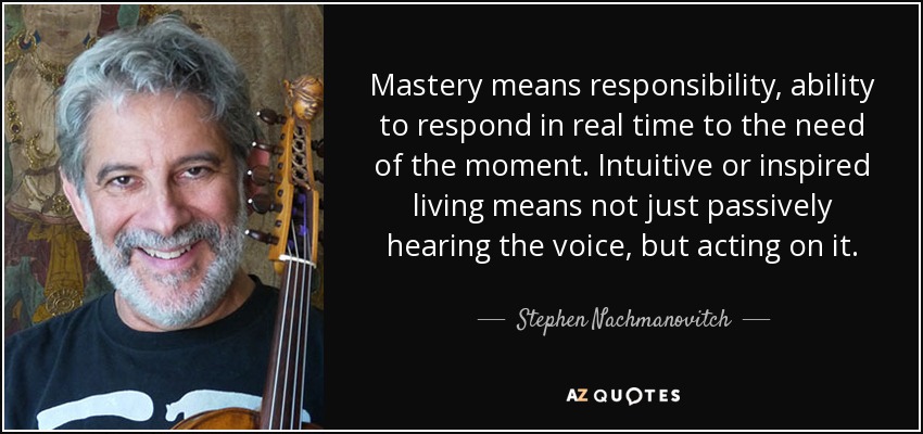 Mastery means responsibility, ability to respond in real time to the need of the moment. Intuitive or inspired living means not just passively hearing the voice, but acting on it. - Stephen Nachmanovitch