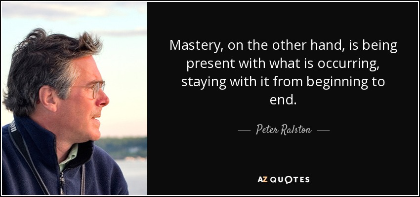 Mastery, on the other hand, is being present with what is occurring, staying with it from beginning to end. - Peter Ralston