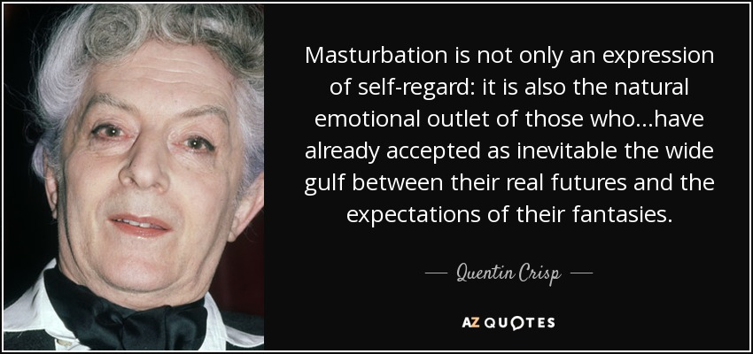 Masturbation is not only an expression of self-regard: it is also the natural emotional outlet of those who...have already accepted as inevitable the wide gulf between their real futures and the expectations of their fantasies. - Quentin Crisp