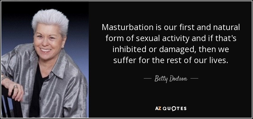 Masturbation is our first and natural form of sexual activity and if that's inhibited or damaged, then we suffer for the rest of our lives. - Betty Dodson