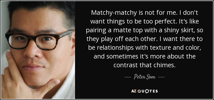 Matchy-matchy is not for me. I don't want things to be too perfect. It's like pairing a matte top with a shiny skirt, so they play off each other. I want there to be relationships with texture and color, and sometimes it's more about the contrast that chimes. - Peter Som